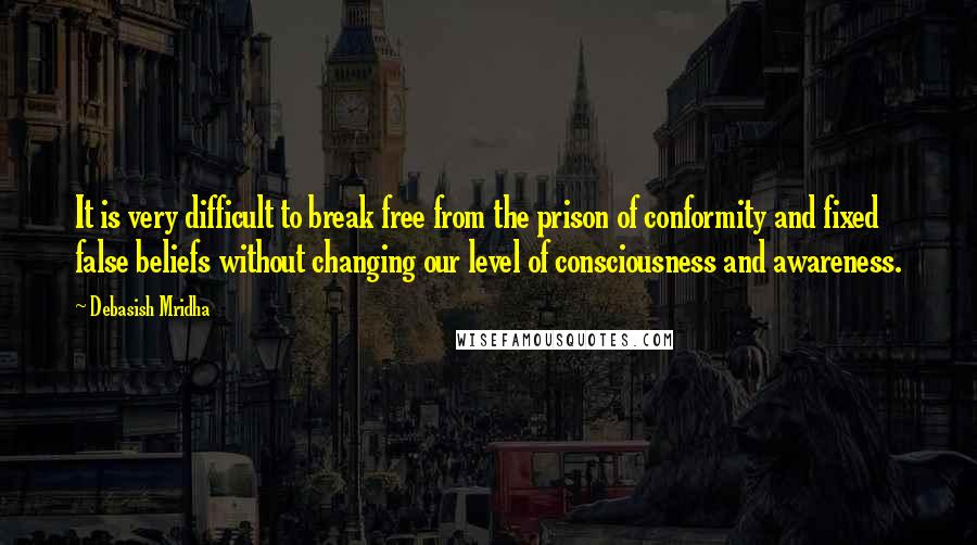 Debasish Mridha Quotes: It is very difficult to break free from the prison of conformity and fixed false beliefs without changing our level of consciousness and awareness.