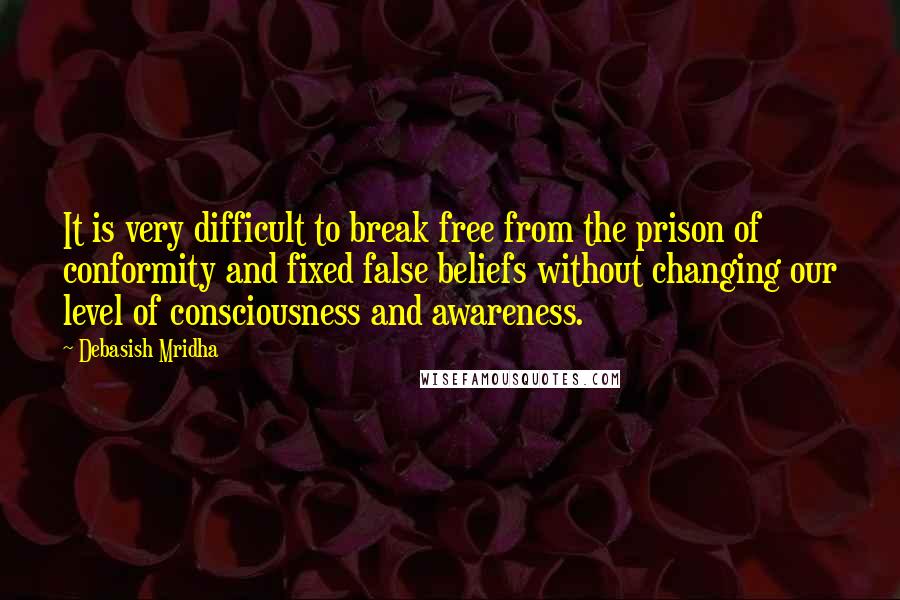 Debasish Mridha Quotes: It is very difficult to break free from the prison of conformity and fixed false beliefs without changing our level of consciousness and awareness.