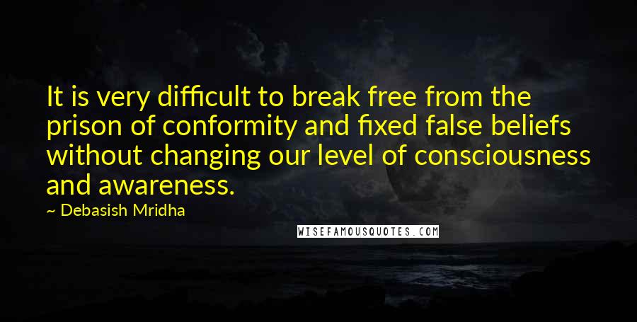 Debasish Mridha Quotes: It is very difficult to break free from the prison of conformity and fixed false beliefs without changing our level of consciousness and awareness.