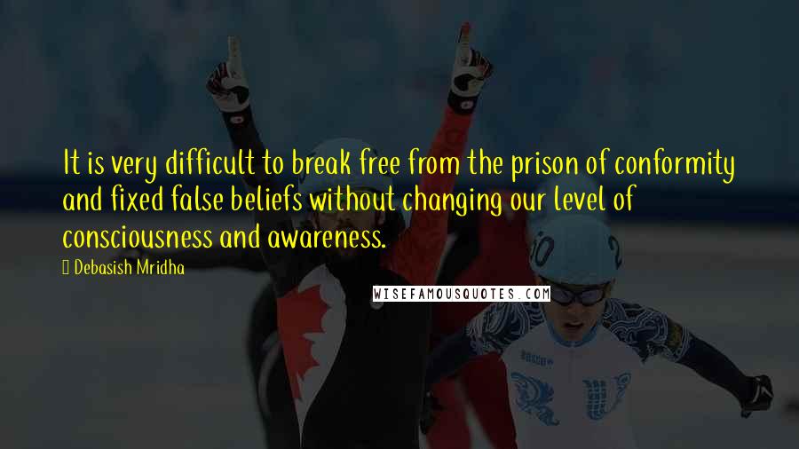 Debasish Mridha Quotes: It is very difficult to break free from the prison of conformity and fixed false beliefs without changing our level of consciousness and awareness.