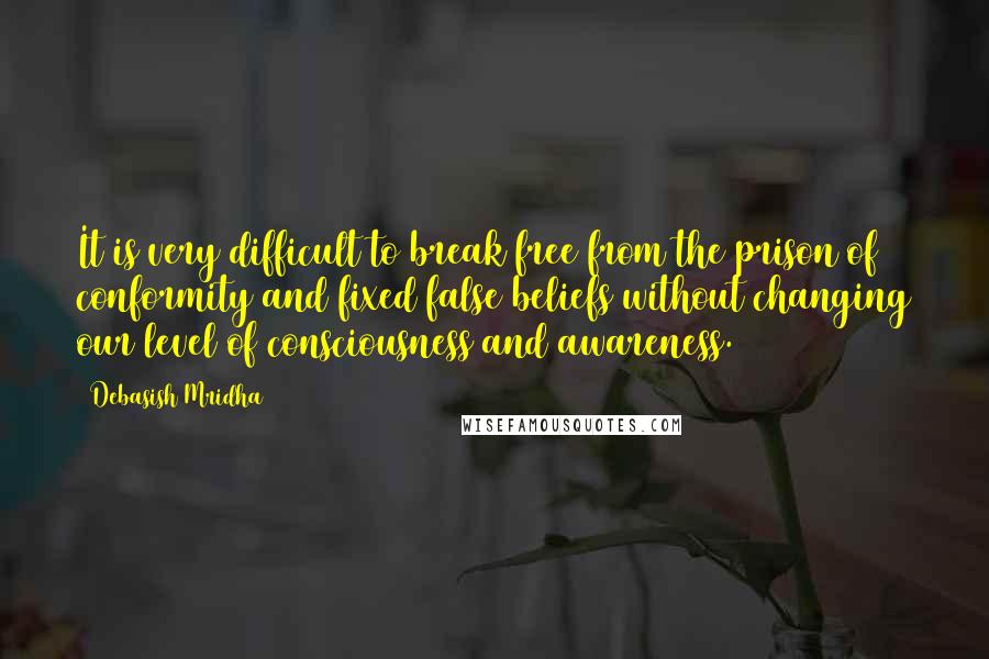 Debasish Mridha Quotes: It is very difficult to break free from the prison of conformity and fixed false beliefs without changing our level of consciousness and awareness.