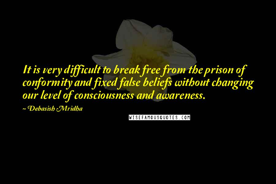 Debasish Mridha Quotes: It is very difficult to break free from the prison of conformity and fixed false beliefs without changing our level of consciousness and awareness.