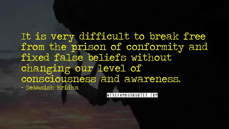 Debasish Mridha Quotes: It is very difficult to break free from the prison of conformity and fixed false beliefs without changing our level of consciousness and awareness.