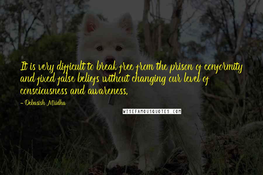 Debasish Mridha Quotes: It is very difficult to break free from the prison of conformity and fixed false beliefs without changing our level of consciousness and awareness.