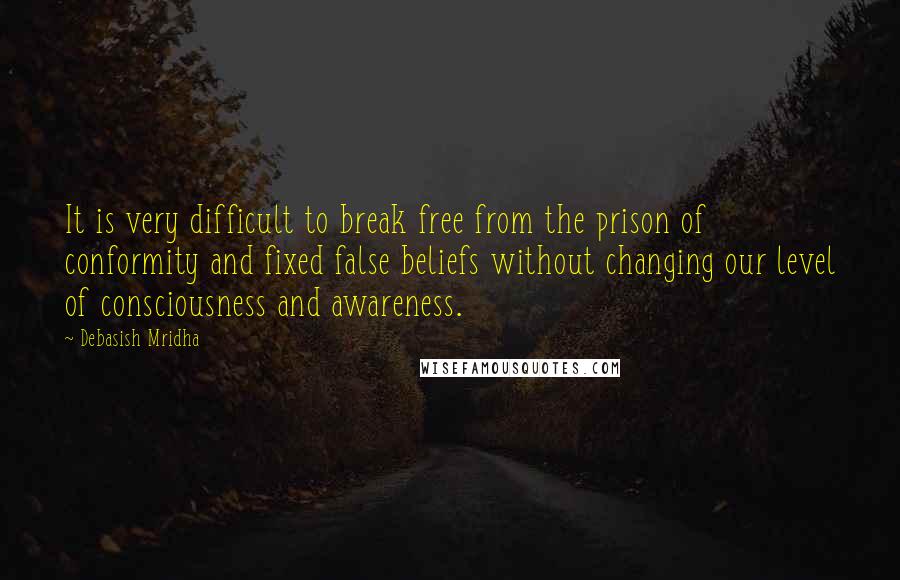 Debasish Mridha Quotes: It is very difficult to break free from the prison of conformity and fixed false beliefs without changing our level of consciousness and awareness.