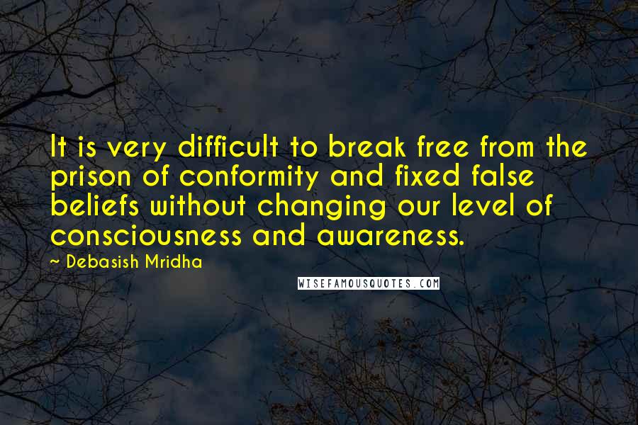 Debasish Mridha Quotes: It is very difficult to break free from the prison of conformity and fixed false beliefs without changing our level of consciousness and awareness.