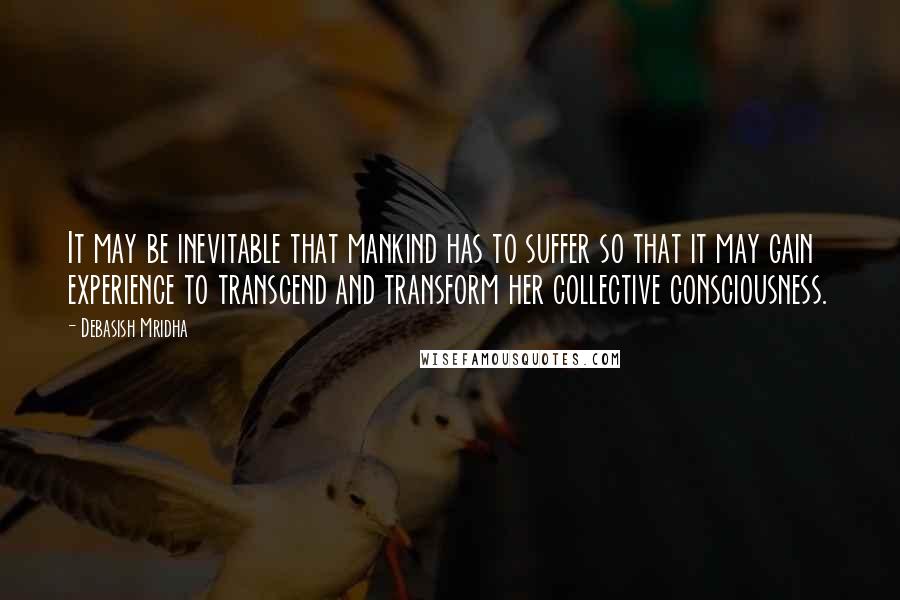 Debasish Mridha Quotes: It may be inevitable that mankind has to suffer so that it may gain experience to transcend and transform her collective consciousness.