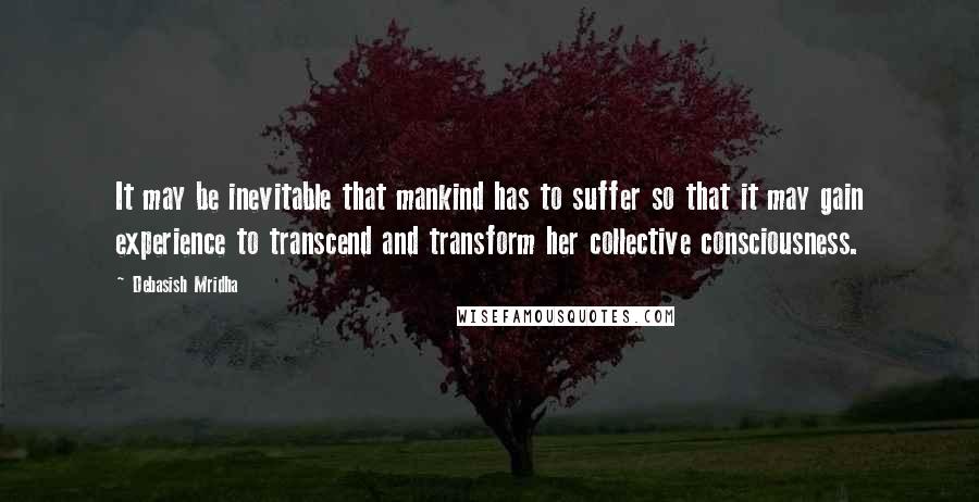 Debasish Mridha Quotes: It may be inevitable that mankind has to suffer so that it may gain experience to transcend and transform her collective consciousness.