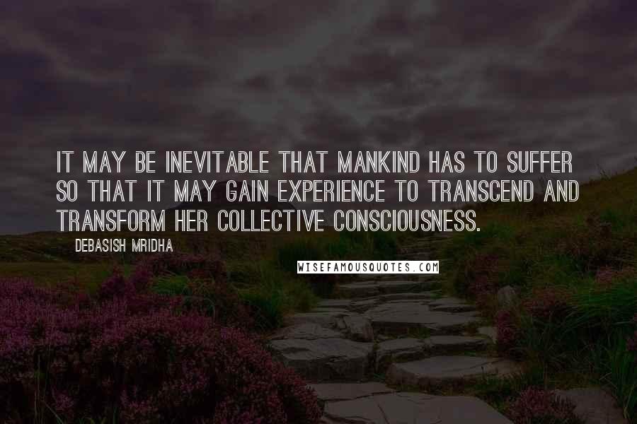 Debasish Mridha Quotes: It may be inevitable that mankind has to suffer so that it may gain experience to transcend and transform her collective consciousness.