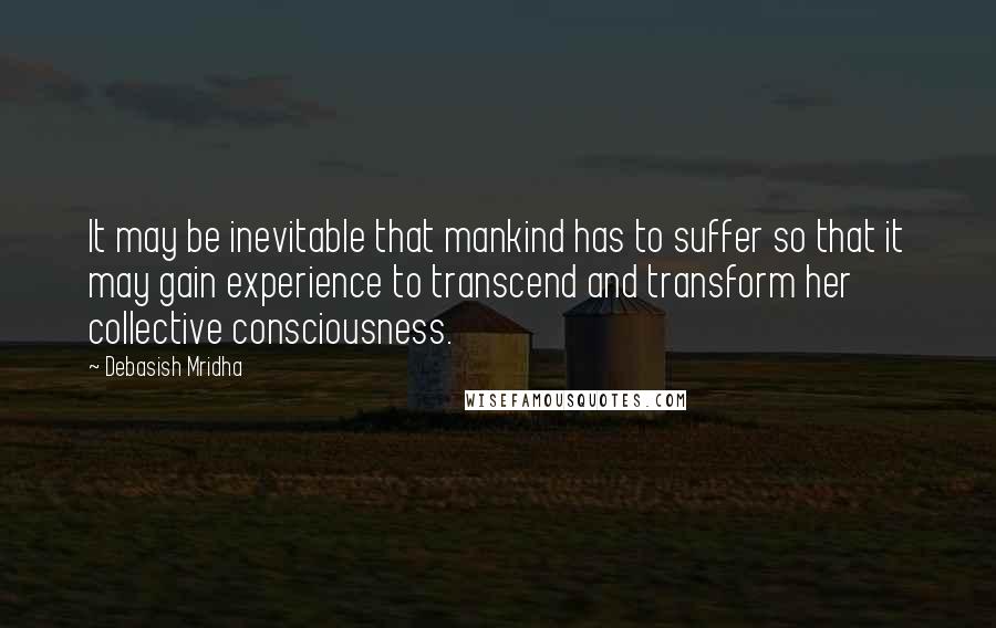 Debasish Mridha Quotes: It may be inevitable that mankind has to suffer so that it may gain experience to transcend and transform her collective consciousness.