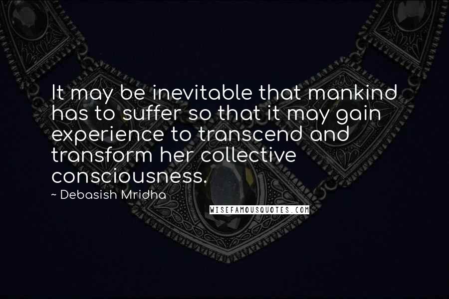 Debasish Mridha Quotes: It may be inevitable that mankind has to suffer so that it may gain experience to transcend and transform her collective consciousness.
