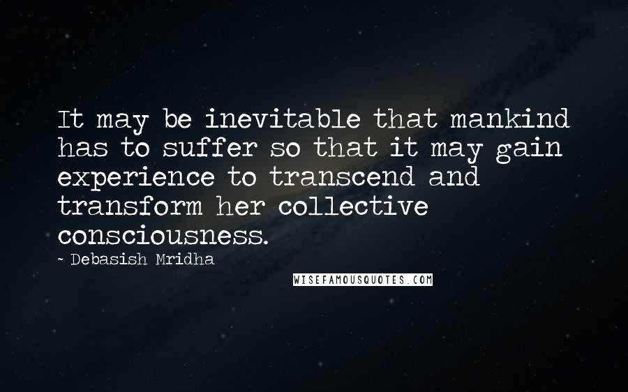 Debasish Mridha Quotes: It may be inevitable that mankind has to suffer so that it may gain experience to transcend and transform her collective consciousness.