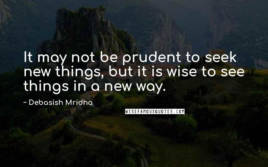 Debasish Mridha Quotes: It may not be prudent to seek new things, but it is wise to see things in a new way.