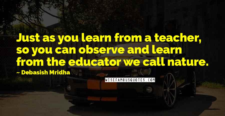 Debasish Mridha Quotes: Just as you learn from a teacher, so you can observe and learn from the educator we call nature.