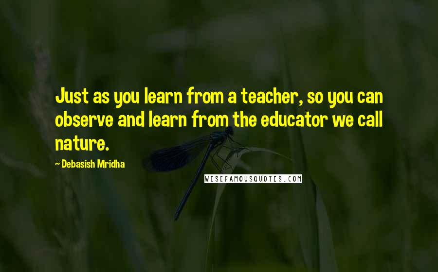 Debasish Mridha Quotes: Just as you learn from a teacher, so you can observe and learn from the educator we call nature.