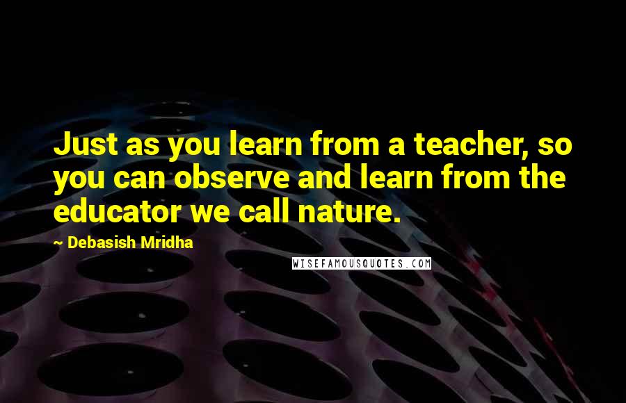 Debasish Mridha Quotes: Just as you learn from a teacher, so you can observe and learn from the educator we call nature.