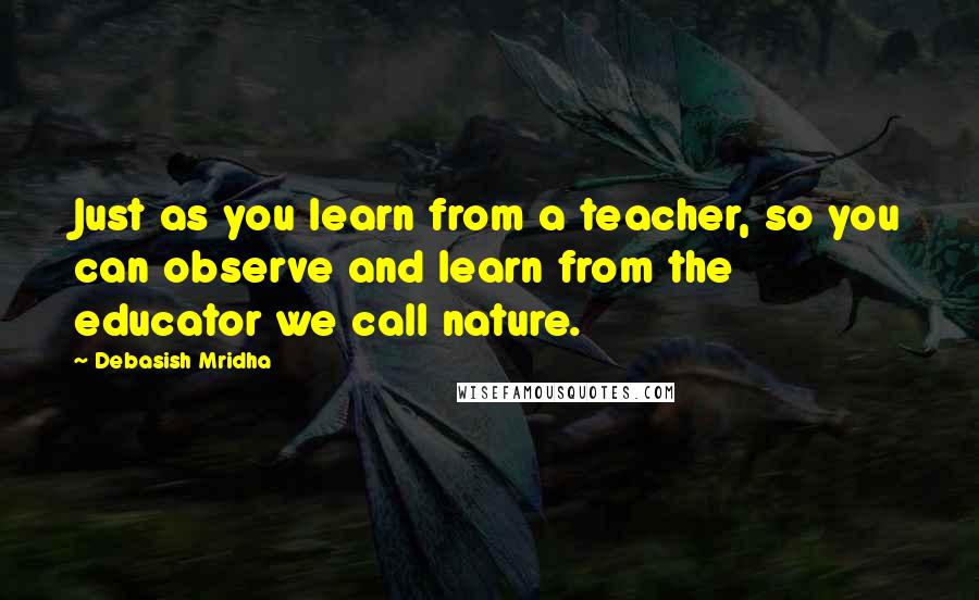 Debasish Mridha Quotes: Just as you learn from a teacher, so you can observe and learn from the educator we call nature.