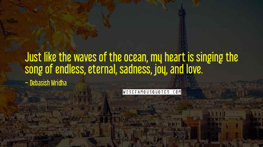 Debasish Mridha Quotes: Just like the waves of the ocean, my heart is singing the song of endless, eternal, sadness, joy, and love.