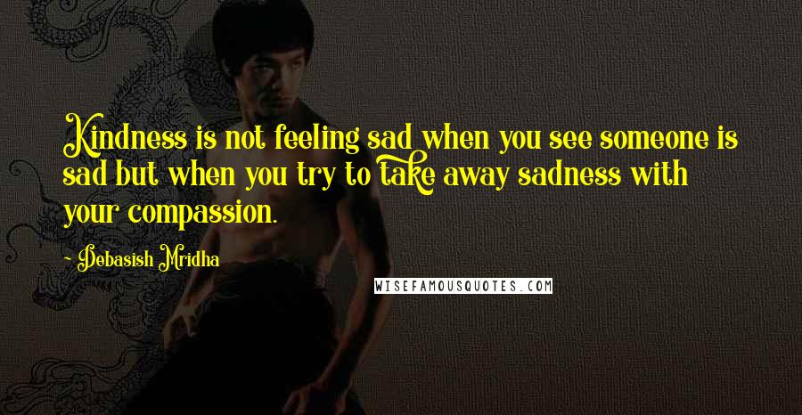 Debasish Mridha Quotes: Kindness is not feeling sad when you see someone is sad but when you try to take away sadness with your compassion.