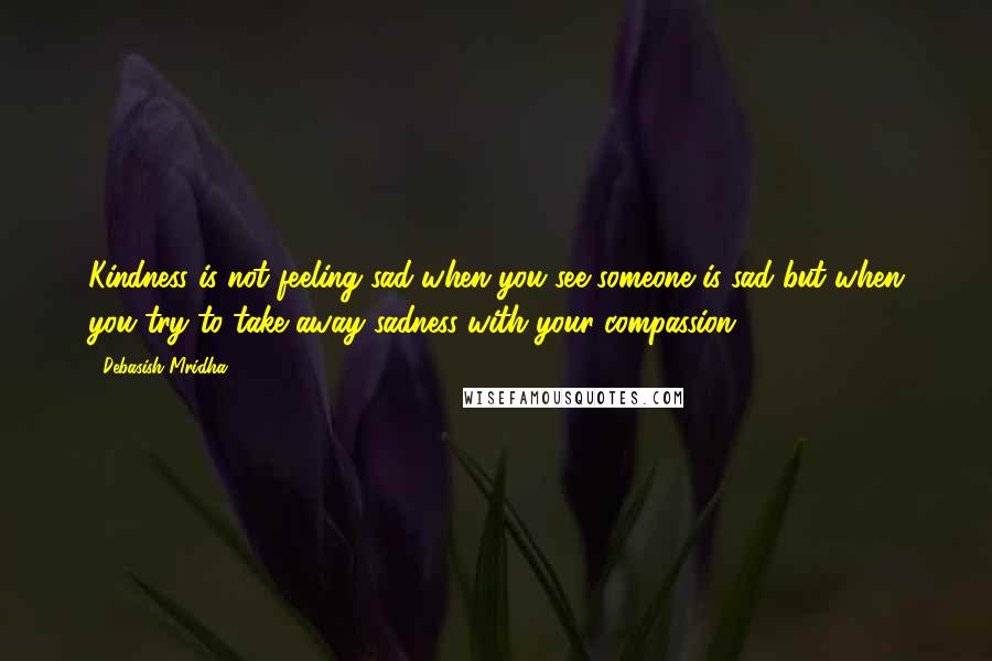 Debasish Mridha Quotes: Kindness is not feeling sad when you see someone is sad but when you try to take away sadness with your compassion.