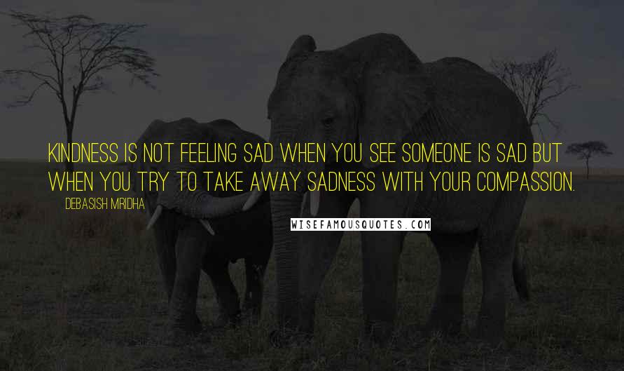 Debasish Mridha Quotes: Kindness is not feeling sad when you see someone is sad but when you try to take away sadness with your compassion.