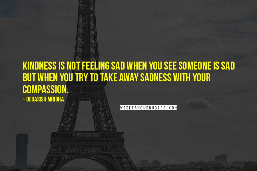 Debasish Mridha Quotes: Kindness is not feeling sad when you see someone is sad but when you try to take away sadness with your compassion.