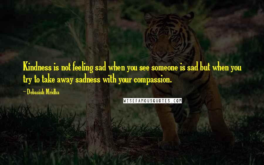 Debasish Mridha Quotes: Kindness is not feeling sad when you see someone is sad but when you try to take away sadness with your compassion.