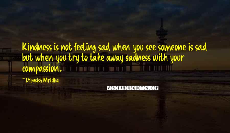 Debasish Mridha Quotes: Kindness is not feeling sad when you see someone is sad but when you try to take away sadness with your compassion.