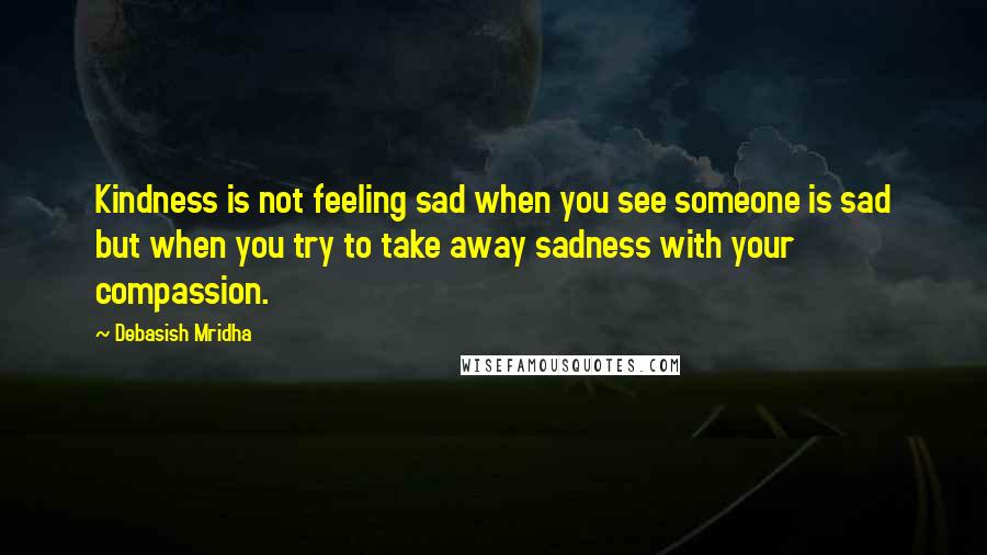 Debasish Mridha Quotes: Kindness is not feeling sad when you see someone is sad but when you try to take away sadness with your compassion.