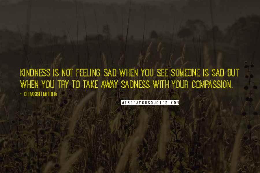 Debasish Mridha Quotes: Kindness is not feeling sad when you see someone is sad but when you try to take away sadness with your compassion.