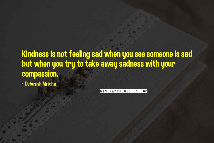 Debasish Mridha Quotes: Kindness is not feeling sad when you see someone is sad but when you try to take away sadness with your compassion.