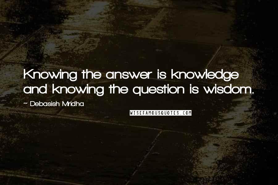 Debasish Mridha Quotes: Knowing the answer is knowledge and knowing the question is wisdom.