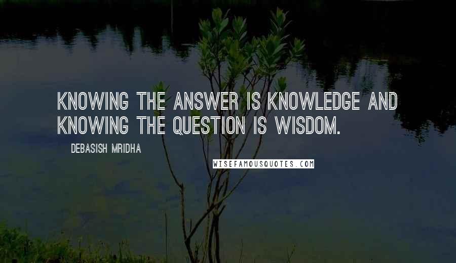 Debasish Mridha Quotes: Knowing the answer is knowledge and knowing the question is wisdom.