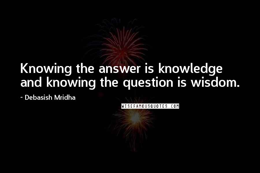 Debasish Mridha Quotes: Knowing the answer is knowledge and knowing the question is wisdom.