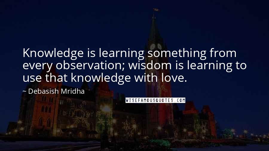 Debasish Mridha Quotes: Knowledge is learning something from every observation; wisdom is learning to use that knowledge with love.