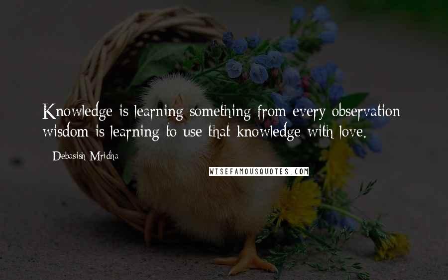 Debasish Mridha Quotes: Knowledge is learning something from every observation; wisdom is learning to use that knowledge with love.