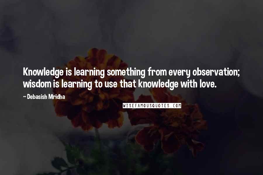 Debasish Mridha Quotes: Knowledge is learning something from every observation; wisdom is learning to use that knowledge with love.