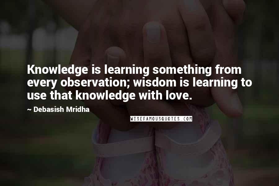 Debasish Mridha Quotes: Knowledge is learning something from every observation; wisdom is learning to use that knowledge with love.