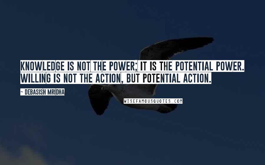 Debasish Mridha Quotes: Knowledge is not the power; it is the potential power. Willing is not the action, but potential action.