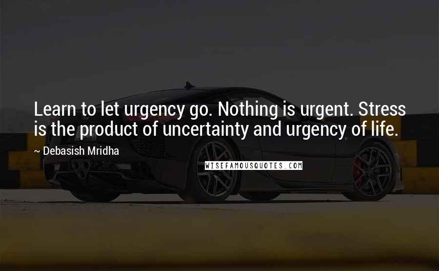 Debasish Mridha Quotes: Learn to let urgency go. Nothing is urgent. Stress is the product of uncertainty and urgency of life.