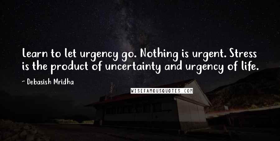 Debasish Mridha Quotes: Learn to let urgency go. Nothing is urgent. Stress is the product of uncertainty and urgency of life.