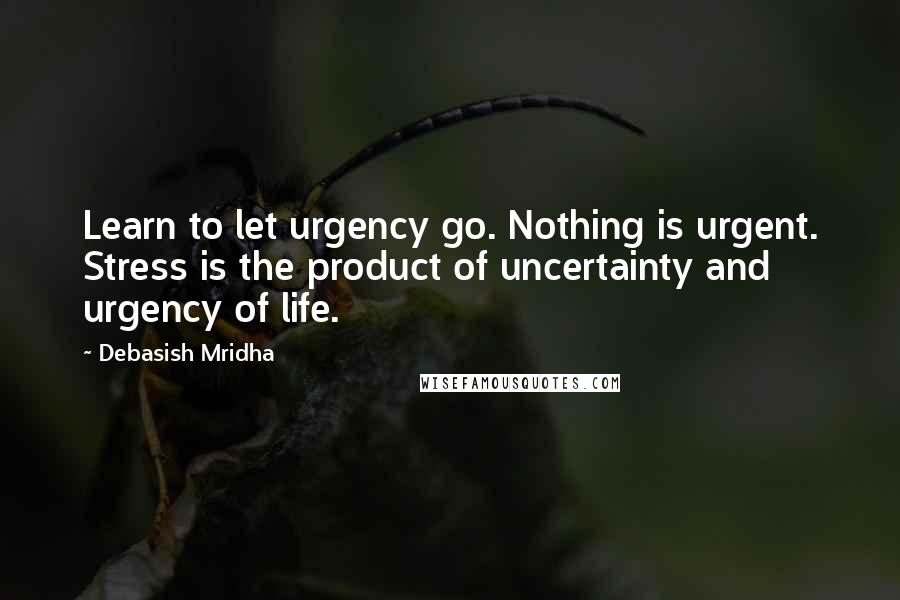 Debasish Mridha Quotes: Learn to let urgency go. Nothing is urgent. Stress is the product of uncertainty and urgency of life.