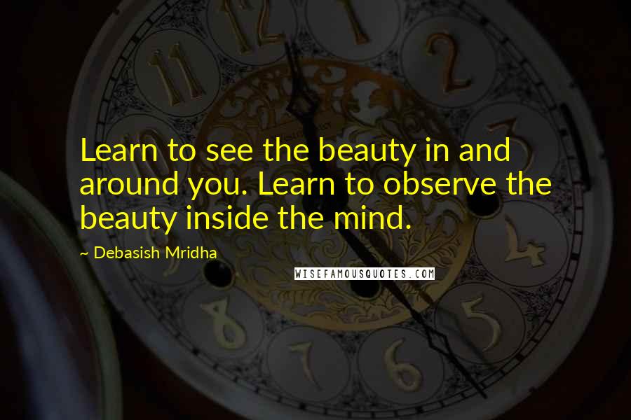 Debasish Mridha Quotes: Learn to see the beauty in and around you. Learn to observe the beauty inside the mind.