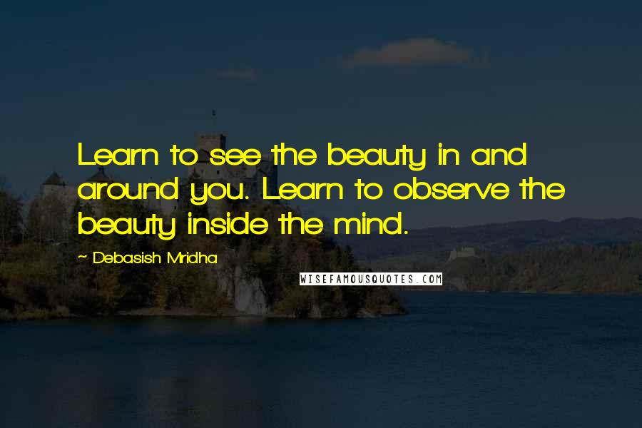 Debasish Mridha Quotes: Learn to see the beauty in and around you. Learn to observe the beauty inside the mind.