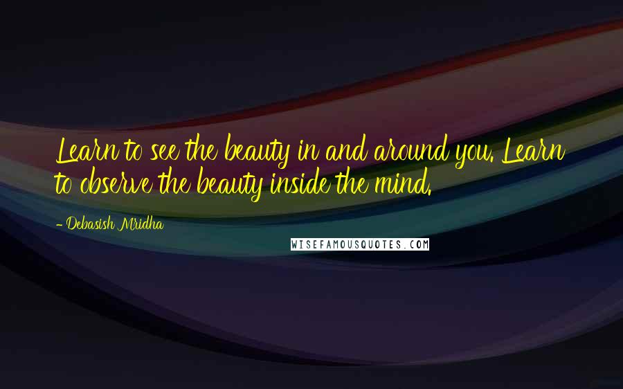 Debasish Mridha Quotes: Learn to see the beauty in and around you. Learn to observe the beauty inside the mind.