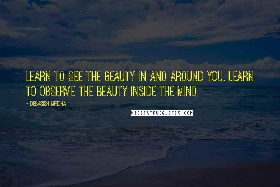 Debasish Mridha Quotes: Learn to see the beauty in and around you. Learn to observe the beauty inside the mind.