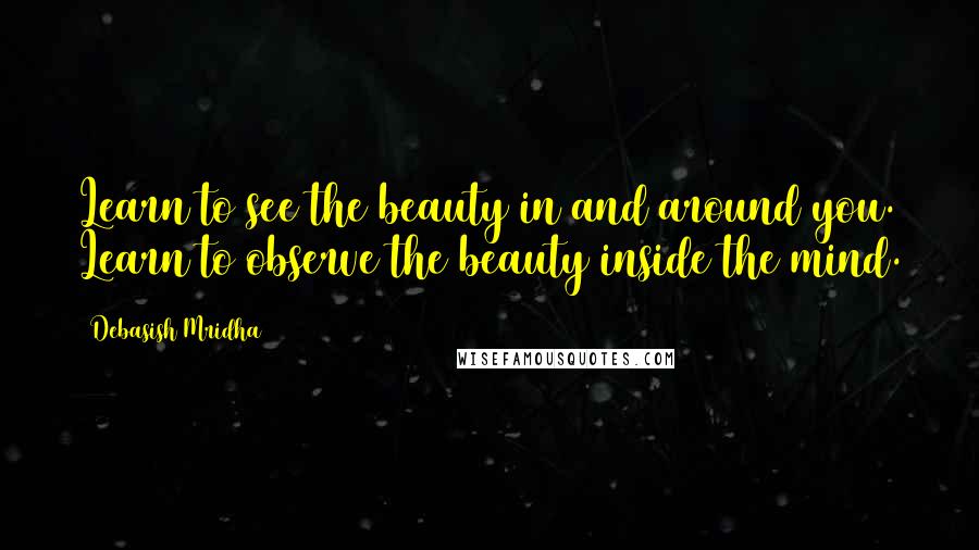 Debasish Mridha Quotes: Learn to see the beauty in and around you. Learn to observe the beauty inside the mind.