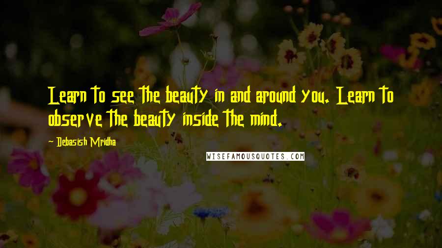 Debasish Mridha Quotes: Learn to see the beauty in and around you. Learn to observe the beauty inside the mind.