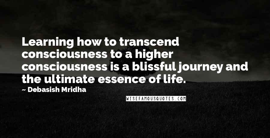 Debasish Mridha Quotes: Learning how to transcend consciousness to a higher consciousness is a blissful journey and the ultimate essence of life.