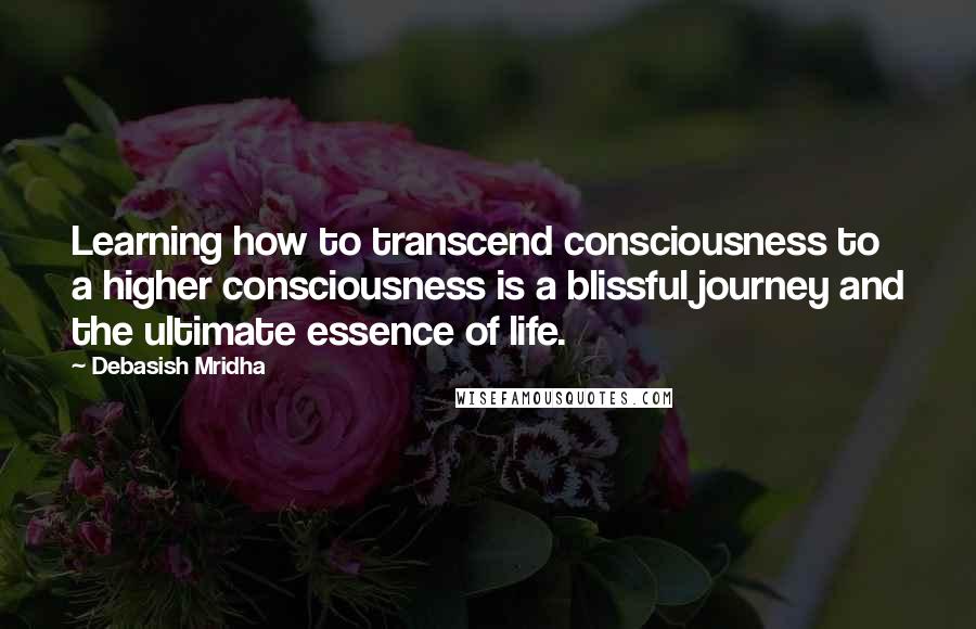 Debasish Mridha Quotes: Learning how to transcend consciousness to a higher consciousness is a blissful journey and the ultimate essence of life.